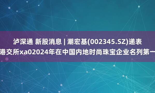 泸深通 新股消息 | 潮宏基(002345.SZ)递表港交所xa02024年在中国内地时尚珠宝企业名列第一