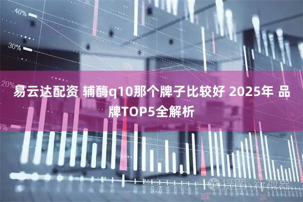 易云达配资 辅酶q10那个牌子比较好 2025年 品牌TOP5全解析