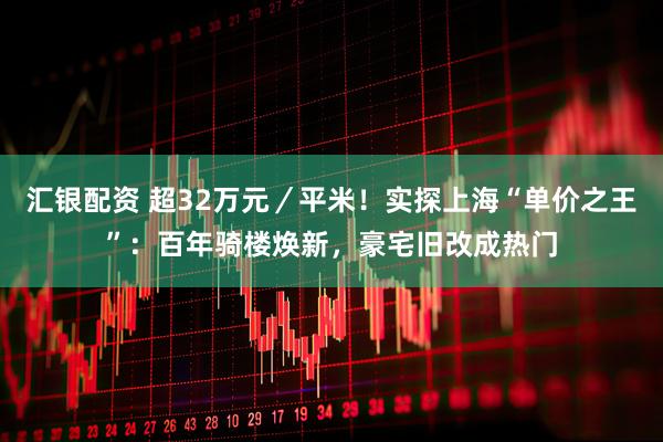汇银配资 超32万元／平米！实探上海“单价之王”：百年骑楼焕新，豪宅旧改成热门