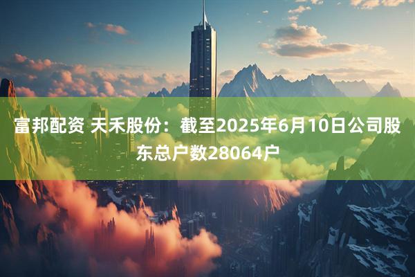 富邦配资 天禾股份：截至2025年6月10日公司股东总户数28064户