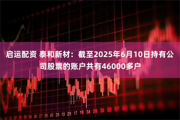 启运配资 泰和新材：截至2025年6月10日持有公司股票的账户共有46000多户