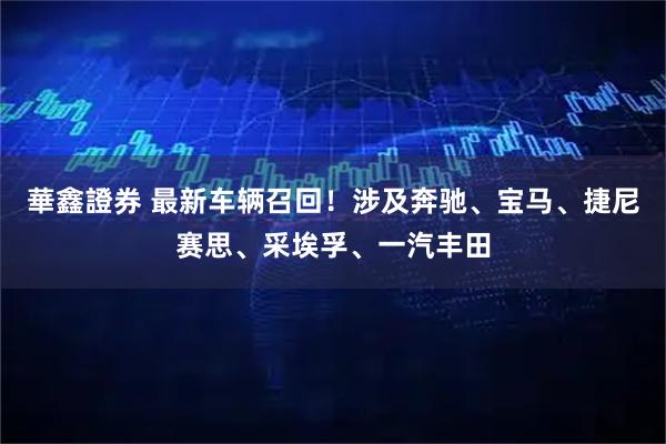 華鑫證券 最新车辆召回！涉及奔驰、宝马、捷尼赛思、采埃孚、一汽丰田