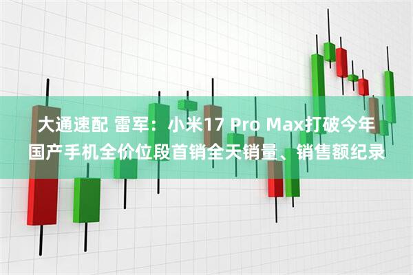 大通速配 雷军：小米17 Pro Max打破今年国产手机全价位段首销全天销量、销售额纪录