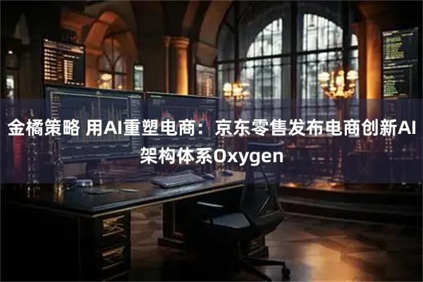 金橘策略 用AI重塑电商：京东零售发布电商创新AI架构体系Oxygen