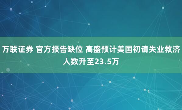 万联证券 官方报告缺位 高盛预计美国初请失业救济人数升至23.5万