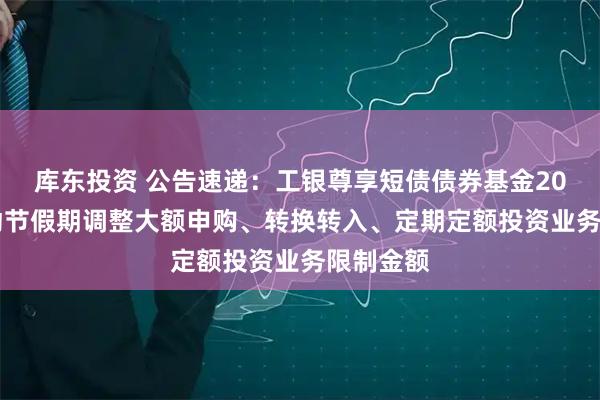 库东投资 公告速递：工银尊享短债债券基金2025年劳动节假期调整大额申购、转换转入、定期定额投资业务限制金额