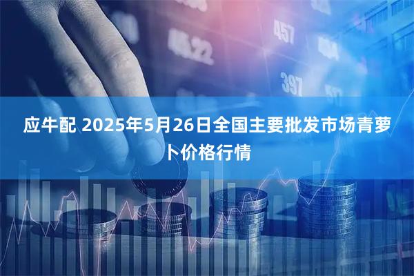 应牛配 2025年5月26日全国主要批发市场青萝卜价格行情