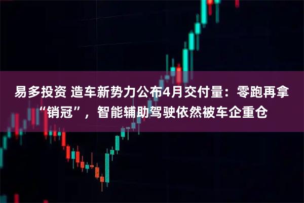 易多投资 造车新势力公布4月交付量：零跑再拿“销冠”，智能辅助驾驶依然被车企重仓