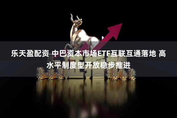 乐天盈配资 中巴资本市场ETF互联互通落地 高水平制度型开放稳步推进