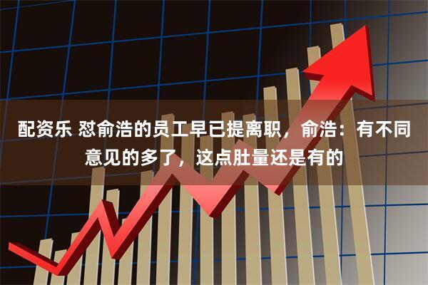 配资乐 怼俞浩的员工早已提离职，俞浩：有不同意见的多了，这点肚量还是有的