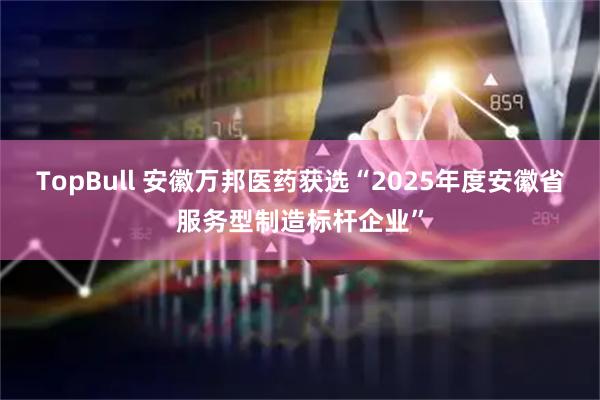 TopBull 安徽万邦医药获选“2025年度安徽省服务型制造标杆企业”